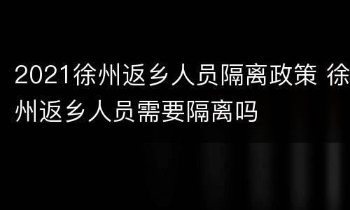 2021徐州返乡人员隔离政策 徐州返乡人员需要隔离吗