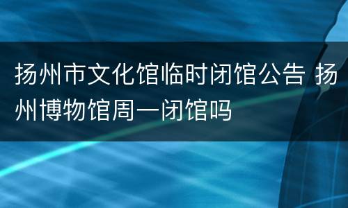 扬州市文化馆临时闭馆公告 扬州博物馆周一闭馆吗