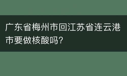 广东省梅州市回江苏省连云港市要做核酸吗?