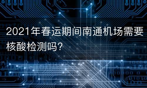 2021年春运期间南通机场需要核酸检测吗?