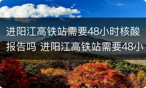 进阳江高铁站需要48小时核酸报告吗 进阳江高铁站需要48小时核酸报告吗现在