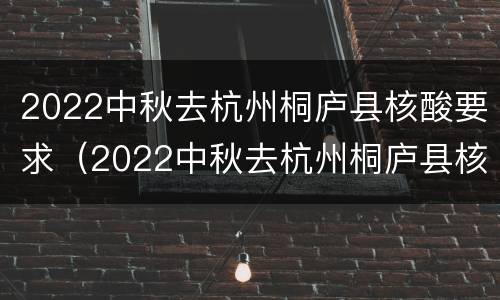 2022中秋去杭州桐庐县核酸要求（2022中秋去杭州桐庐县核酸要求最新）