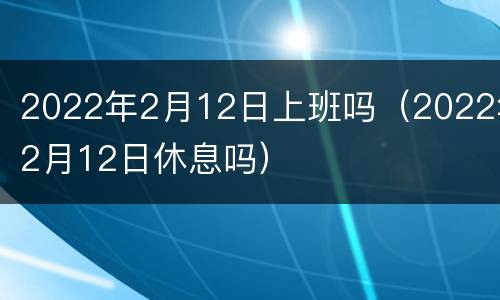 2022年2月12日上班吗（2022年2月12日休息吗）