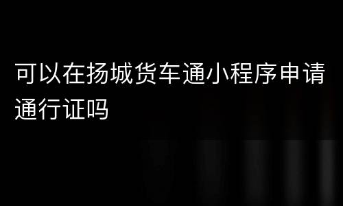 可以在扬城货车通小程序申请通行证吗