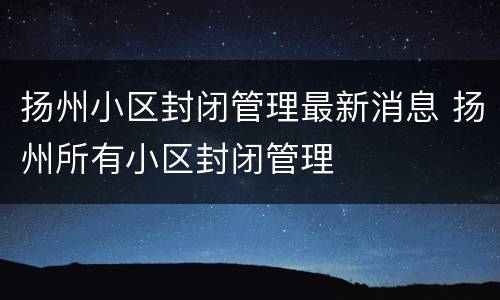 扬州小区封闭管理最新消息 扬州所有小区封闭管理
