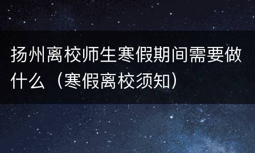 扬州离校师生寒假期间需要做什么（寒假离校须知）