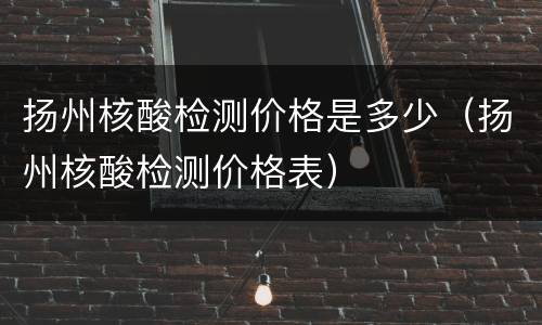 扬州核酸检测价格是多少（扬州核酸检测价格表）