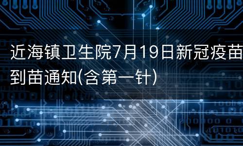 近海镇卫生院7月19日新冠疫苗到苗通知(含第一针)