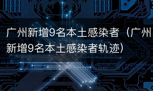 广州新增9名本土感染者（广州新增9名本土感染者轨迹）