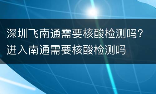 深圳飞南通需要核酸检测吗? 进入南通需要核酸检测吗