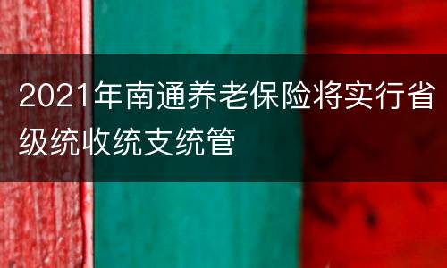 2021年南通养老保险将实行省级统收统支统管