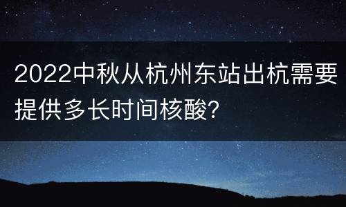 2022中秋从杭州东站出杭需要提供多长时间核酸？