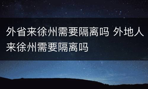 外省来徐州需要隔离吗 外地人来徐州需要隔离吗