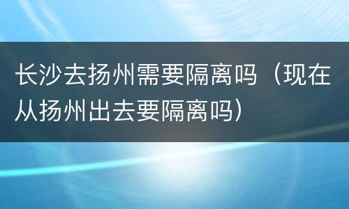 长沙去扬州需要隔离吗（现在从扬州出去要隔离吗）