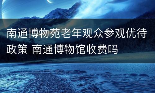 南通博物苑老年观众参观优待政策 南通博物馆收费吗