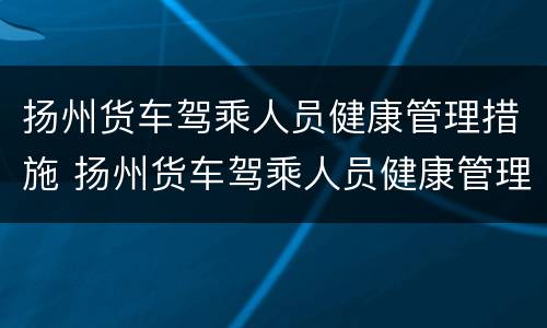 扬州货车驾乘人员健康管理措施 扬州货车驾乘人员健康管理措施最新