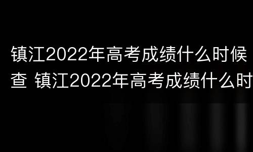 镇江2022年高考成绩什么时候查 镇江2022年高考成绩什么时候查询