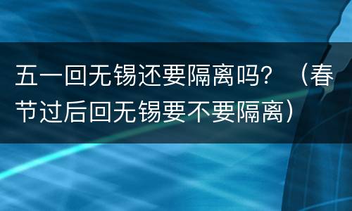 五一回无锡还要隔离吗？（春节过后回无锡要不要隔离）
