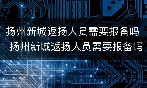 扬州新城返扬人员需要报备吗 扬州新城返扬人员需要报备吗最新