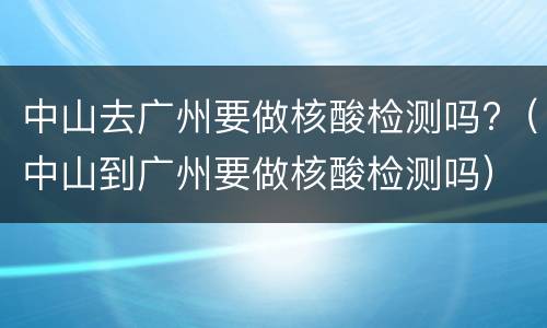 中山去广州要做核酸检测吗?（中山到广州要做核酸检测吗）