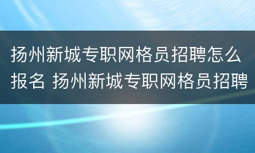 扬州新城专职网格员招聘怎么报名 扬州新城专职网格员招聘怎么报名考试