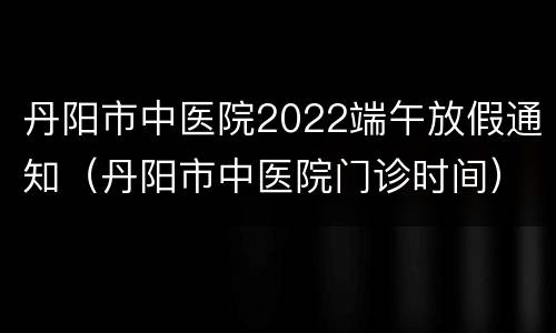 丹阳市中医院2022端午放假通知（丹阳市中医院门诊时间）