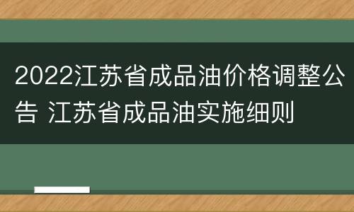 2022江苏省成品油价格调整公告 江苏省成品油实施细则
