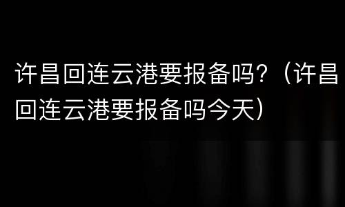 许昌回连云港要报备吗?（许昌回连云港要报备吗今天）