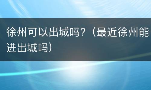 徐州可以出城吗?（最近徐州能进出城吗）