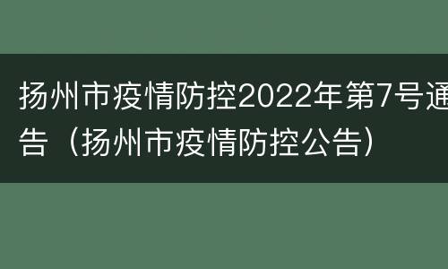 扬州市疫情防控2022年第7号通告（扬州市疫情防控公告）