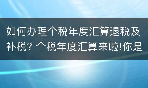 如何办理个税年度汇算退税及补税? 个税年度汇算来啦!你是“退”还是“补”?