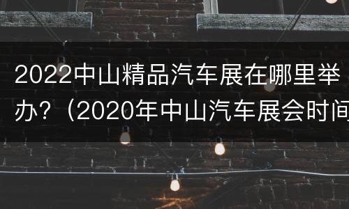 2022中山精品汽车展在哪里举办?（2020年中山汽车展会时间表）
