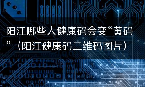 阳江哪些人健康码会变“黄码”（阳江健康码二维码图片）