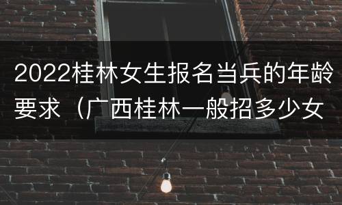 2022桂林女生报名当兵的年龄要求（广西桂林一般招多少女兵）