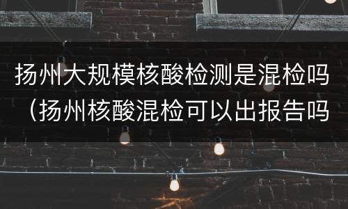 扬州大规模核酸检测是混检吗（扬州核酸混检可以出报告吗）