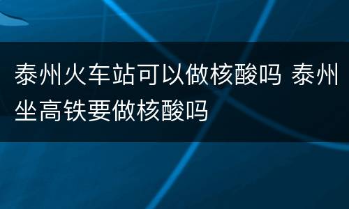 泰州火车站可以做核酸吗 泰州坐高铁要做核酸吗