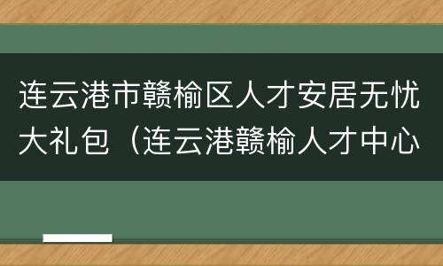 连云港市赣榆区人才安居无忧大礼包（连云港赣榆人才中心）
