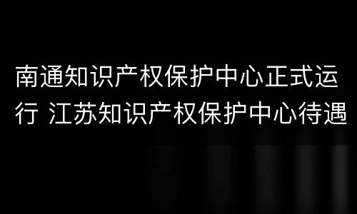 南通知识产权保护中心正式运行 江苏知识产权保护中心待遇