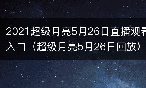 2021超级月亮5月26日直播观看入口（超级月亮5月26日回放）