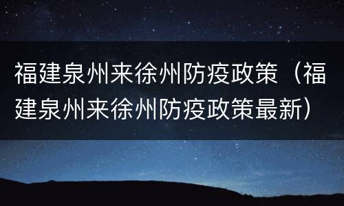 福建泉州来徐州防疫政策（福建泉州来徐州防疫政策最新）
