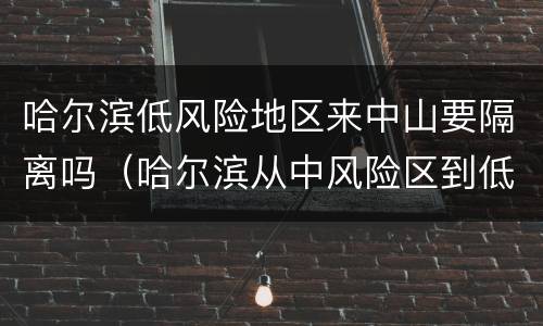 哈尔滨低风险地区来中山要隔离吗（哈尔滨从中风险区到低风险区需要隔离吗）