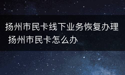 扬州市民卡线下业务恢复办理 扬州市民卡怎么办