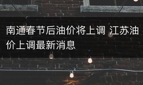 南通春节后油价将上调 江苏油价上调最新消息