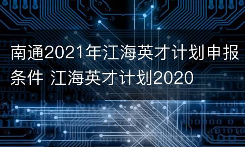南通2021年江海英才计划申报条件 江海英才计划2020