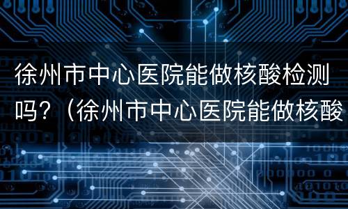 徐州市中心医院能做核酸检测吗?（徐州市中心医院能做核酸检测吗现在）