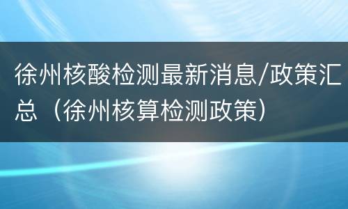 徐州核酸检测最新消息/政策汇总（徐州核算检测政策）