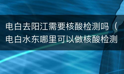电白去阳江需要核酸检测吗（电白水东哪里可以做核酸检测）