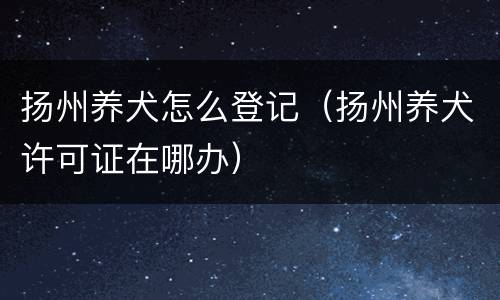 扬州养犬怎么登记（扬州养犬许可证在哪办）