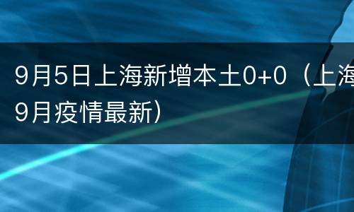 9月5日上海新增本土0+0（上海9月疫情最新）