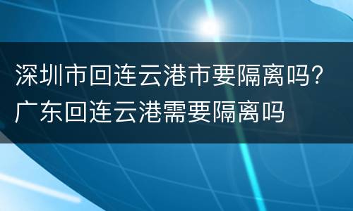 深圳市回连云港市要隔离吗? 广东回连云港需要隔离吗